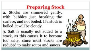 Preparing Stock
2. Stocks are simmered gently,
with bubbles just breaking the
surface, and not boiled. If a stock is
boiled, it will be cloudy.
3. Salt is usually not added to a
stock, as this causes it to become
too salty, since most stocks are
reduced to make soups and sauces.
35
 