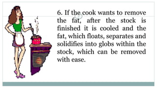 6. If the cook wants to remove
the fat, after the stock is
finished it is cooled and the
fat, which floats, separates and
solidifies into globs within the
stock, which can be removed
with ease.
37
 