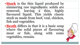 Stock is the thin liquid produced by
simmering raw ingredients: solids are
removed, leaving a thin, highly
flavoured liquid. This yields classic
stock as made from beef, veal, chicken,
fish and vegetables.
Broth differs in that it is a basic soup
where the solid pieces of flavouring
meat or fish, along with some
vegetables, remain.
8
 