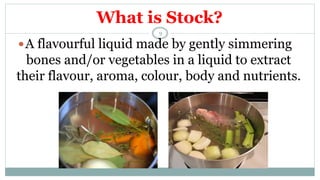 What is Stock?
A flavourful liquid made by gently simmering
bones and/or vegetables in a liquid to extract
their flavour, aroma, colour, body and nutrients.
9
 