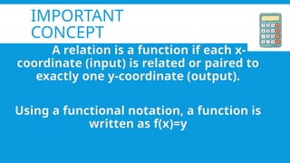 IMPORTANT
CONCEPT
A relation is a function if each x-
coordinate (input) is related or paired to
exactly one y-coordinate (output).
Using a functional notation, a function is
written as f(x)=y
 