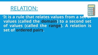 RELATION:
?It is a rule that relates values from a set of
values (called the domain) to a second set
of values (called the range). A relation is
set of ordered pairs.
 