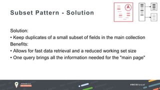 # M D B l o c a l
Solution:
• Keep duplicates of a small subset of fields in the main collection
Benefits:
• Allows for fast data retrieval and a reduced working set size
• One query brings all the information needed for the "main page"
Subset Pattern - Solution
 