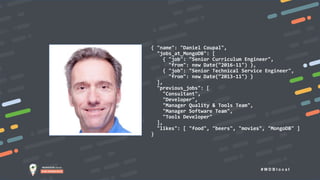 # M D B l o c a l
{ "name": "Daniel Coupal",
"jobs_at_MongoDB": [
{ "job": "Senior Curriculum Engineer",
"from": new Date("2016-11") },
{ "job": "Senior Technical Service Engineer",
"from": new Date("2013-11") }
],
"previous_jobs": [
"Consultant",
"Developer",
"Manager Quality & Tools Team",
"Manager Software Team",
"Tools Developer"
],
"likes": [ "food", "beers", "movies", "MongoDB" ]
}
Who Am I?
 