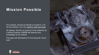 # M D B l o c a l
Our mission, should we decide to accept it, is to
fix this solution, so it can perform well and scale.
As always, should I or anyone in the audience do
it without training, WMDB will disavow any
knowledge of our actions.
This tape will self-destruct in five seconds. Good
luck!
Mission Possible
 