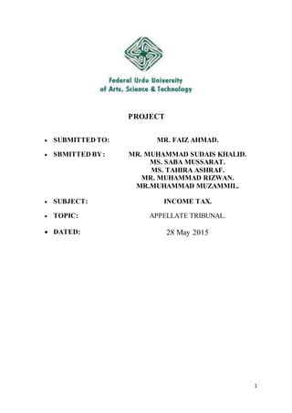 1
PROJECT
 SUBMITTED TO: MR. FAIZ AHMAD.
 SBMITTED BY: MR. MUHAMMAD SUDAIS KHALID.
MS. SABA MUSSARAT.
MS. TAHIRA ASHRAF.
MR. MUHAMMAD RIZWAN.
MR.MUHAMMAD MUZAMMIL.
 SUBJECT: INCOME TAX.
 TOPIC: APPELLATE TRIBUNAL.
 DATED: 28 May 2015
 