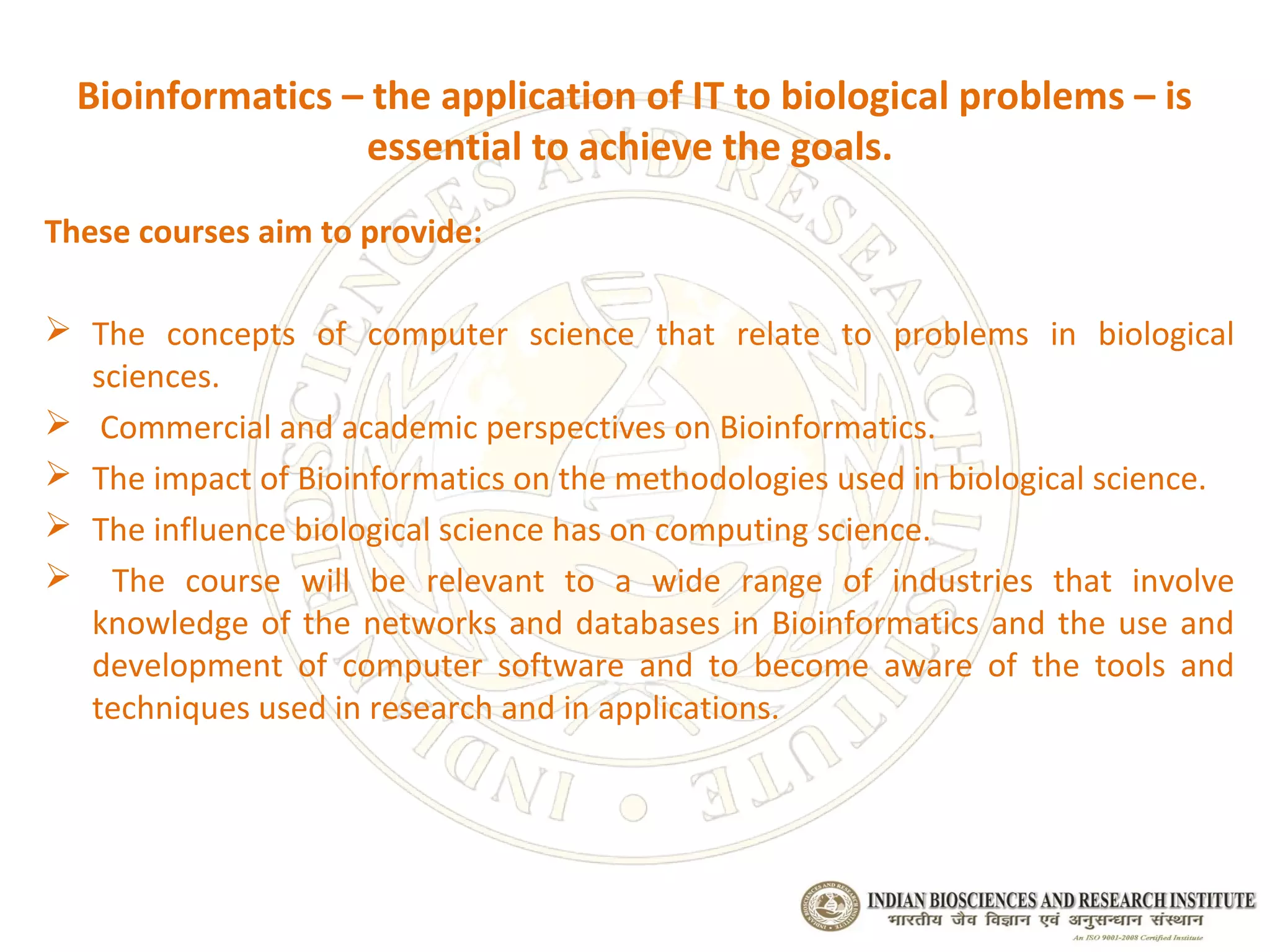 Bioinformatics – the application of IT to biological problems – is
                  essential to achieve the goals.
These courses aim to provide:

 The concepts of computer science that relate to problems in biological
  sciences.
 Commercial and academic perspectives on Bioinformatics.
 The impact of Bioinformatics on the methodologies used in biological science.
 The influence biological science has on computing science.
 The course will be relevant to a wide range of industries that involve
  knowledge of the networks and databases in Bioinformatics and the use and
  development of computer software and to become aware of the tools and
  techniques used in research and in applications.
 