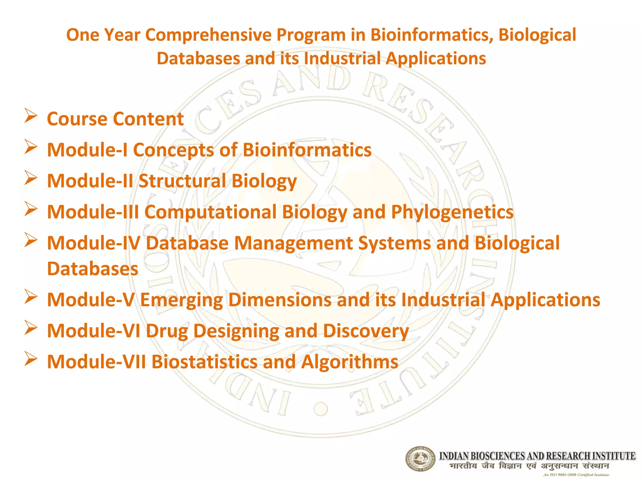 One Year Comprehensive Program in Bioinformatics, Biological
              Databases and its Industrial Applications

 Course Content
 Module-I Concepts of Bioinformatics
 Module-II Structural Biology
 Module-III Computational Biology and Phylogenetics
 Module-IV Database Management Systems and Biological
  Databases
 Module-V Emerging Dimensions and its Industrial Applications
 Module-VI Drug Designing and Discovery
 Module-VII Biostatistics and Algorithms
 