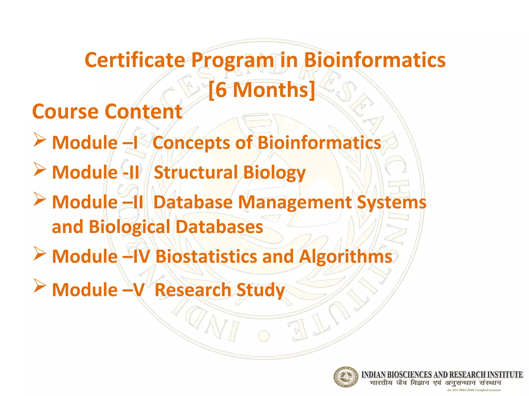 Certificate Program in Bioinformatics
                   [6 Months]
Course Content
 Module –I Concepts of Bioinformatics
 Module -II Structural Biology
 Module –II Database Management Systems
  and Biological Databases
 Module –IV Biostatistics and Algorithms
 Module –V Research Study
 