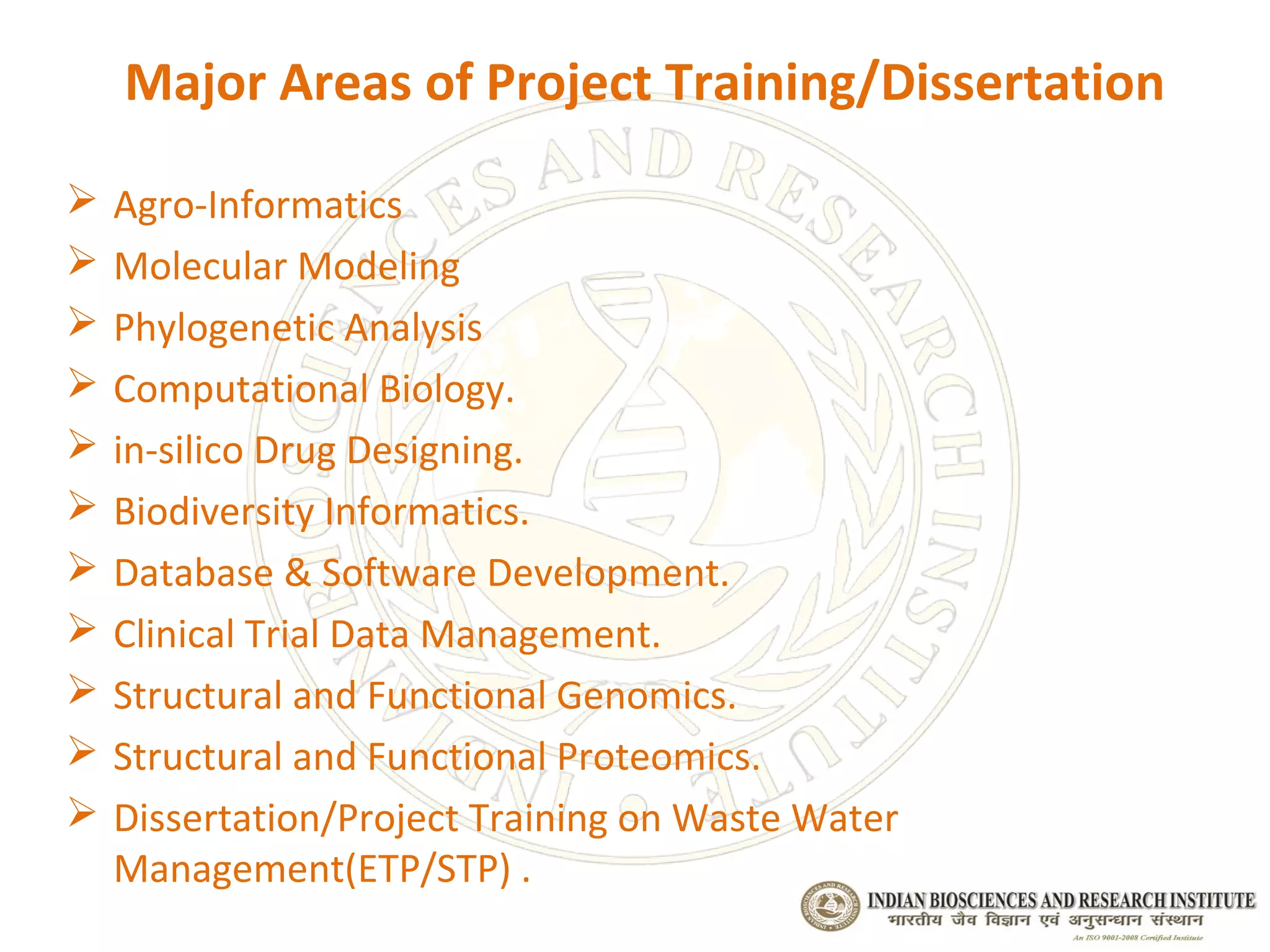 Major Areas of Project Training/Dissertation

   Agro-Informatics
   Molecular Modeling
   Phylogenetic Analysis
   Computational Biology.
   in-silico Drug Designing.
   Biodiversity Informatics.
   Database & Software Development.
   Clinical Trial Data Management.
   Structural and Functional Genomics.
   Structural and Functional Proteomics.
   Dissertation/Project Training on Waste Water
    Management(ETP/STP) .
 