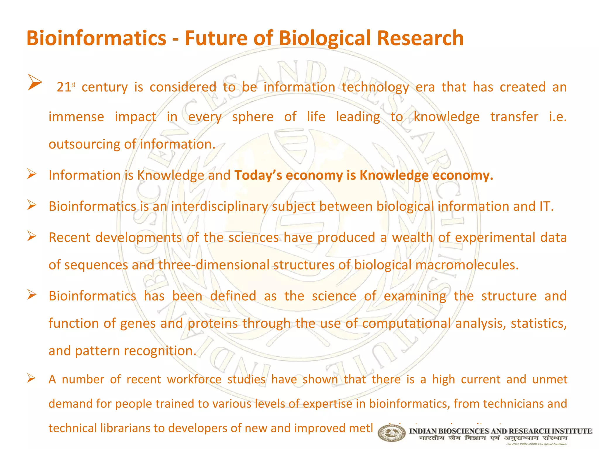 Bioinformatics - Future of Biological Research
    21st century is considered to be information technology era that has created an
    immense impact in every sphere of life leading to knowledge transfer i.e.
    outsourcing of information.

 Information is Knowledge and Today’s economy is Knowledge economy.

 Bioinformatics is an interdisciplinary subject between biological information and IT.

 Recent developments of the sciences have produced a wealth of experimental data
    of sequences and three-dimensional structures of biological macromolecules.

 Bioinformatics has been defined as the science of examining the structure and
    function of genes and proteins through the use of computational analysis, statistics,
    and pattern recognition.
 A number of recent workforce studies have shown that there is a high current and unmet
    demand for people trained to various levels of expertise in bioinformatics, from technicians and
    technical librarians to developers of new and improved methodologies and applications
 