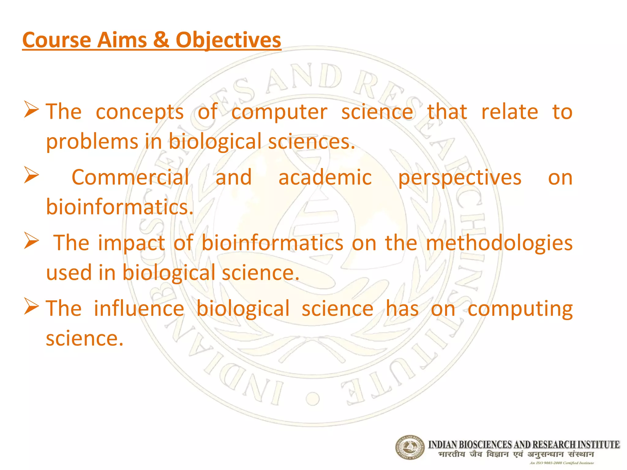 Course Aims & Objectives

 The concepts of computer science that relate to
  problems in biological sciences.
 Commercial and academic perspectives on
  bioinformatics.
 The impact of bioinformatics on the methodologies
  used in biological science.
 The influence biological science has on computing
  science.
 
