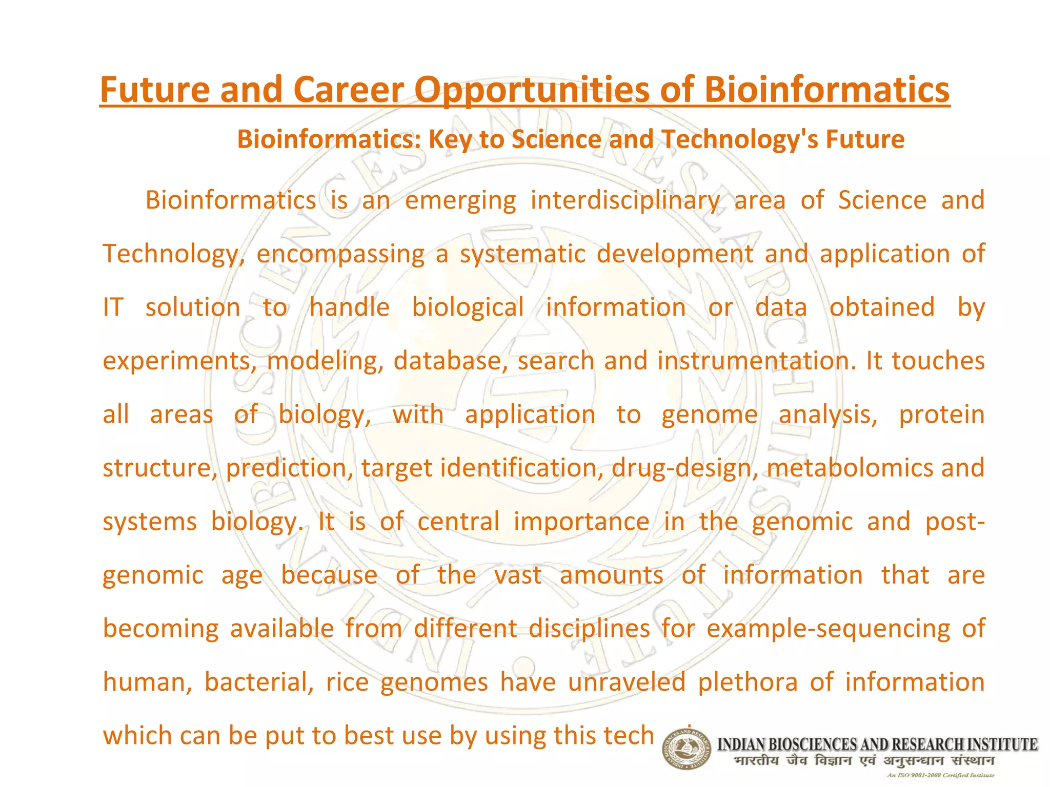 Future and Career Opportunities of Bioinformatics
           Bioinformatics: Key to Science and Technology's Future

   Bioinformatics is an emerging interdisciplinary area of Science and
Technology, encompassing a systematic development and application of
IT solution to handle biological information or data obtained by
experiments, modeling, database, search and instrumentation. It touches
all areas of biology, with application to genome analysis, protein
structure, prediction, target identification, drug-design, metabolomics and
systems biology. It is of central importance in the genomic and post-
genomic age because of the vast amounts of information that are
becoming available from different disciplines for example-sequencing of
human, bacterial, rice genomes have unraveled plethora of information
which can be put to best use by using this technology.
 