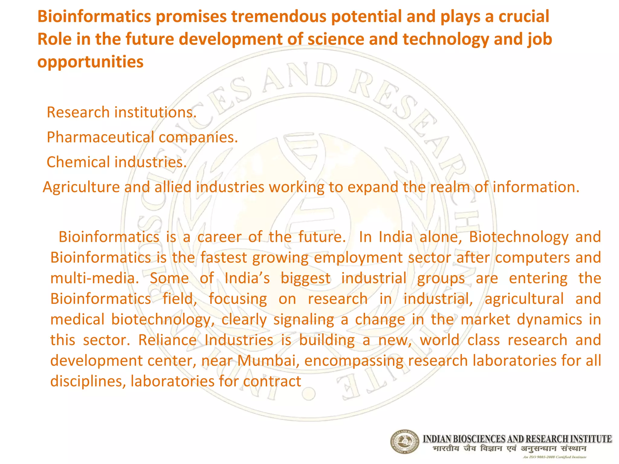 Bioinformatics promises tremendous potential and plays a crucial
Role in the future development of science and technology and job
opportunities

Research institutions.
Pharmaceutical companies.
Chemical industries.
Agriculture and allied industries working to expand the realm of information.

  Bioinformatics is a career of the future. In India alone, Biotechnology and
 Bioinformatics is the fastest growing employment sector after computers and
 multi-media. Some of India’s biggest industrial groups are entering the
 Bioinformatics field, focusing on research in industrial, agricultural and
 medical biotechnology, clearly signaling a change in the market dynamics in
 this sector. Reliance Industries is building a new, world class research and
 development center, near Mumbai, encompassing research laboratories for all
 disciplines, laboratories for contract
 