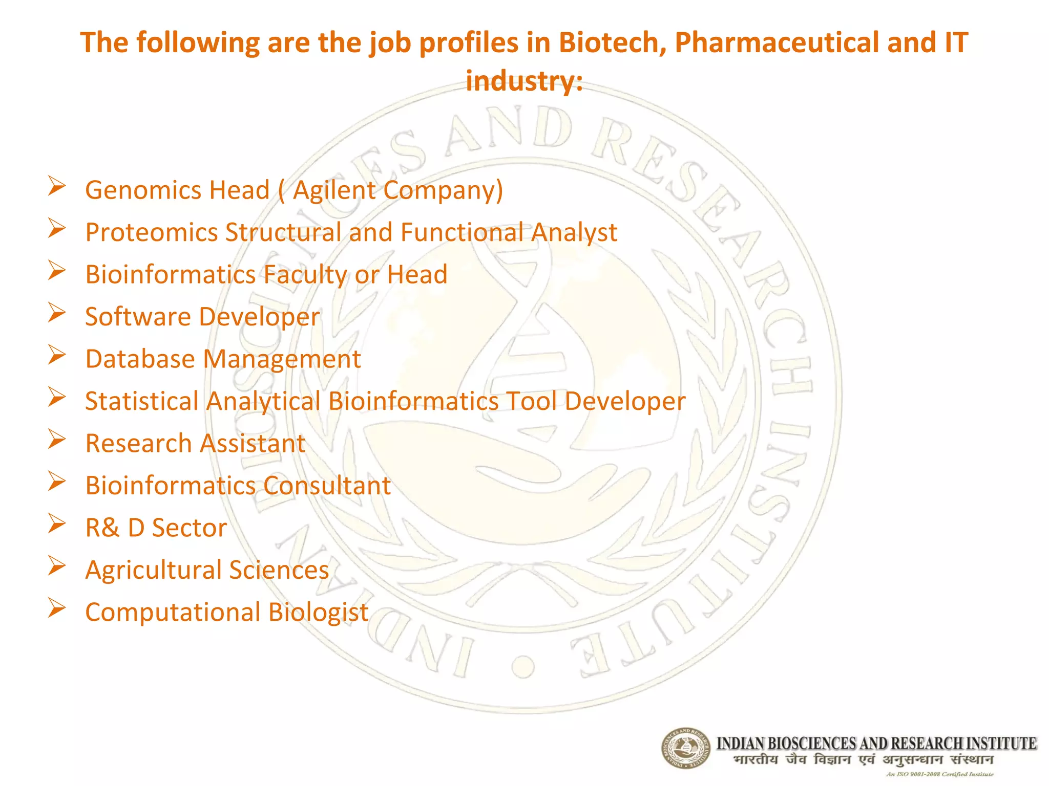 The following are the job profiles in Biotech, Pharmaceutical and IT
                                 industry:


   Genomics Head ( Agilent Company)
   Proteomics Structural and Functional Analyst
   Bioinformatics Faculty or Head
   Software Developer
   Database Management
   Statistical Analytical Bioinformatics Tool Developer
   Research Assistant
   Bioinformatics Consultant
   R& D Sector
   Agricultural Sciences
   Computational Biologist
 