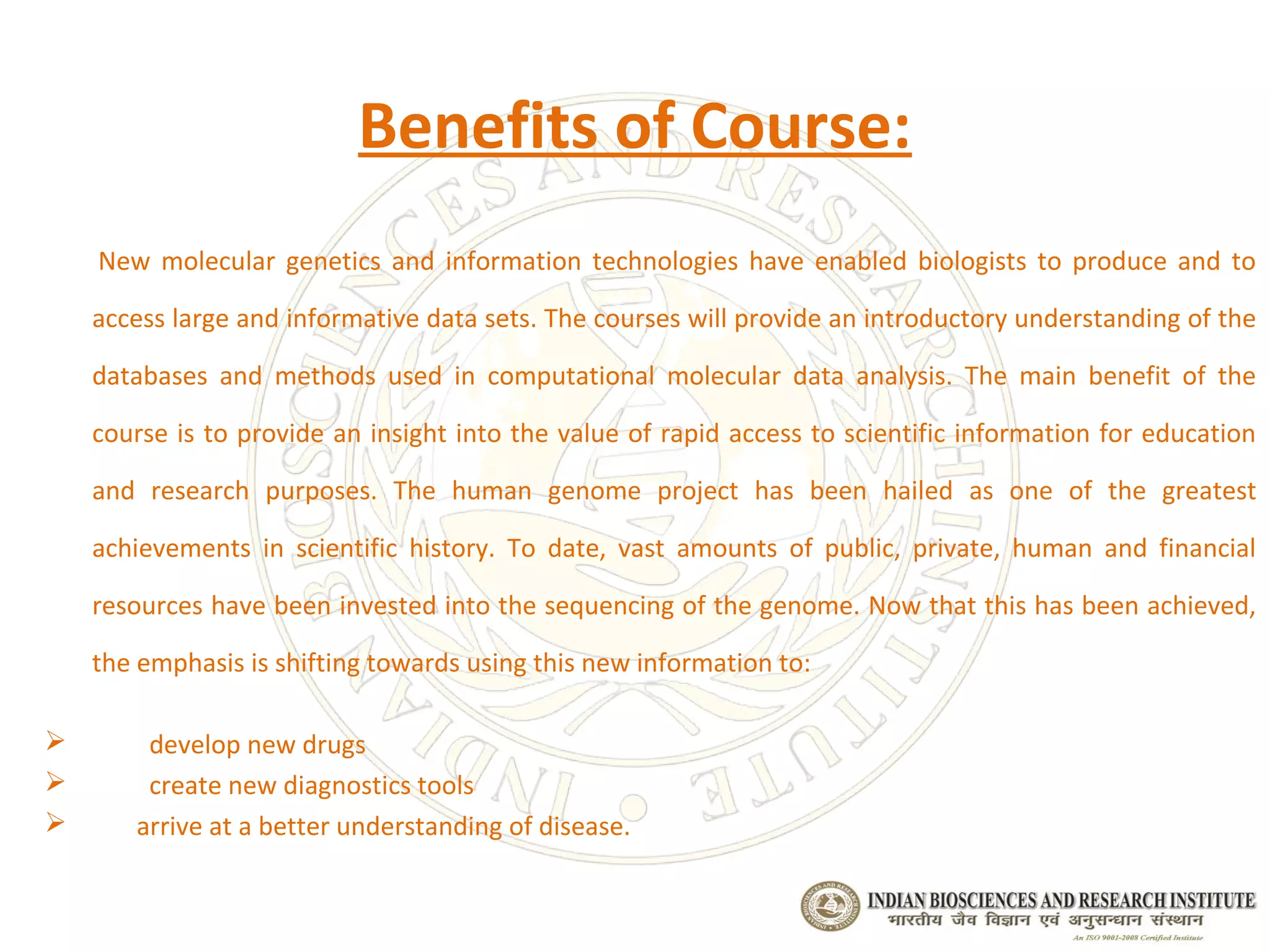 Benefits of Course:
    New molecular genetics and information technologies have enabled biologists to produce and to

    access large and informative data sets. The courses will provide an introductory understanding of the

    databases and methods used in computational molecular data analysis. The main benefit of the

    course is to provide an insight into the value of rapid access to scientific information for education

    and research purposes. The human genome project has been hailed as one of the greatest

    achievements in scientific history. To date, vast amounts of public, private, human and financial

    resources have been invested into the sequencing of the genome. Now that this has been achieved,

    the emphasis is shifting towards using this new information to:

       develop new drugs
       create new diagnostics tools
      arrive at a better understanding of disease.
 