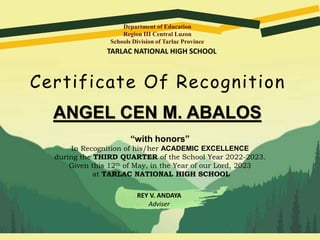 Department of Education
Region III Central Luzon
Schools Division of Tarlac Province
Certificate Of Recognition
ANGEL CEN M. ABALOS
“with honors”
In Recognition of his/her ACADEMIC EXCELLENCE
during the THIRD QUARTER of the School Year 2022-2023.
Given this 12th of May, in the Year of our Lord, 2023
at TARLAC NATIONAL HIGH SCHOOL
REY V. ANDAYA
Adviser
TARLAC NATIONAL HIGH SCHOOL
 
