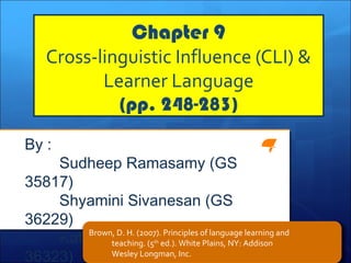 Chapter 9
Cross-linguistic Influence (CLI) &
Learner Language
(pp. 248-283)
By :
Sudheep Ramasamy (GS
35817)
Shyamini Sivanesan (GS
36229)
Katpagam Murugan (GS
36323)
Brown, D. H. (2007). Principles of language learning and
teaching. (5th
ed.). White Plains, NY: Addison
Wesley Longman, Inc.
 