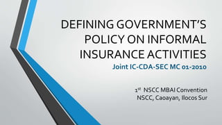 DEFINING GOVERNMENT’S
POLICY ON INFORMAL
INSURANCE ACTIVITIES
Joint IC-CDA-SEC MC 01-2010
1st NSCC MBAI Convention
NSCC, Caoayan, Ilocos Sur
 