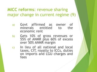 MICC reforms: revenue sharing 
major change in current regime (9) 
a) Govt affirmed as owner of 
minerals entitled to the 
economic rent 
b) Gets 10% of gross revenues or 
55% of ANMR plus 60% of excess 
over 50% ANMR margin 
c) In lieu of all national and local 
taxes, CIT, royalty to ICCs, duties 
on imports and LGU charges and 
fees 
 