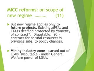 MICC reforms: on scope of 
new regime ………. (11) 
 But new regime applies only to 
future projects. Existing MPSAs and 
FTAAs deemed protected by “sanctity 
of contract”. Disputable. SC - 
contract for natural resources is 
privilege subj. to policy changes. 
 Mining industry zone – carved out of 
LGUs. Disputable – under General 
Welfare power of LGUs. 
 