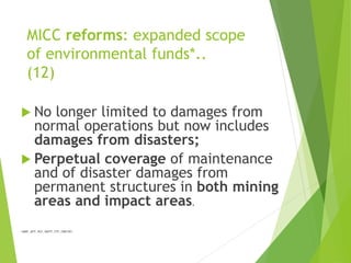 MICC reforms: expanded scope 
of environmental funds*.. 
(12) 
 No longer limited to damages from 
normal operations but now includes 
damages from disasters; 
 Perpetual coverage of maintenance 
and of disaster damages from 
permanent structures in both mining 
areas and impact areas. 
*(MRF, MTF, RCF, MWTF, ETF, FMR/DF) 
 