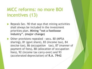 MICC reforms: no more BOI 
incentives (13) 
 Repeals Sec. 90 that says that mining activities 
shall always be included in the investment 
priorities plan. Mining ”not a footloose 
industry”. (major change) 
 Other provisions repealed - secs. 80 (MPSA 
sharing), 81 (govt share), 83 (income tax), 84 
(excise tax), 86 (occupation tax), 87 (manner of 
payment of fees), 88 (allocation of occupation 
fees), 92 (income tax carry-over) and 93 
(accelerated depreciation) of R.A. 7942 
 