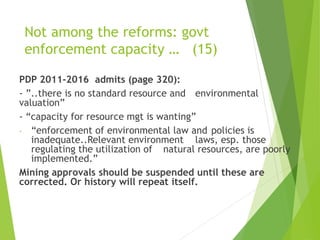 Not among the reforms: govt 
enforcement capacity … (15) 
PDP 2011-2016 admits (page 320): 
- ”..there is no standard resource and environmental 
valuation” 
- “capacity for resource mgt is wanting” 
- “enforcement of environmental law and policies is 
inadequate..Relevant environment laws, esp. those 
regulating the utilization of natural resources, are poorly 
implemented.” 
Mining approvals should be suspended until these are 
corrected. Or history will repeat itself. 
 