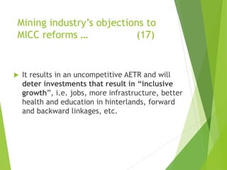 Mining industry’s objections to 
MICC reforms … (17) 
 It results in an uncompetitive AETR and will 
deter investments that result in “inclusive 
growth”, i.e. jobs, more infrastructure, better 
health and education in hinterlands, forward 
and backward linkages, etc. 
 
