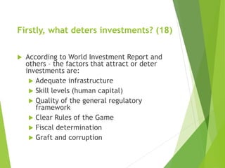 Firstly, what deters investments? (18) 
 According to World Investment Report and 
others – the factors that attract or deter 
investments are: 
 Adequate infrastructure 
 Skill levels (human capital) 
 Quality of the general regulatory 
framework 
 Clear Rules of the Game 
 Fiscal determination 
 Graft and corruption 
 