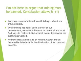 I’m not here to argue that mining must 
be banned. Constitution allows it (1) 
 Moreover, value of mineral wealth is huge – about one 
trillion dollars. 
 While mining has never been a driver of our 
development, we cannot discount its potential and must 
find ways to realize it. But present mining framework has 
clearly not worked. 
 No industrialization based on mineral wealth and an 
inequitable imbalance in the distribution of its costs and 
benefits. 
 