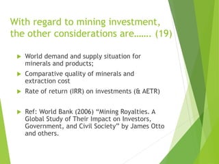 With regard to mining investment, 
the other considerations are……. (19) 
 World demand and supply situation for 
minerals and products; 
 Comparative quality of minerals and 
extraction cost 
 Rate of return (IRR) on investments (& AETR) 
 Ref: World Bank (2006) “Mining Royalties. A 
Global Study of Their Impact on Investors, 
Government, and Civil Society” by James Otto 
and others. 
 