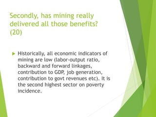 Secondly, has mining really 
delivered all those benefits? 
(20) 
 Historically, all economic indicators of 
mining are low (labor-output ratio, 
backward and forward linkages, 
contribution to GDP, job generation, 
contribution to govt revenues etc). It is 
the second highest sector on poverty 
incidence. 
 