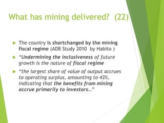 What has mining delivered? (22) 
 The country is shortchanged by the mining 
fiscal regime (ADB Study 2010 by Habito ) 
 “Undermining the inclusiveness of future 
growth is the nature of fiscal regime 
 “the largest share of value of output accrues 
to operating surplus, amounting to 43%, 
indicating that the benefits from mining 
accrue primarily to investors…” 
 