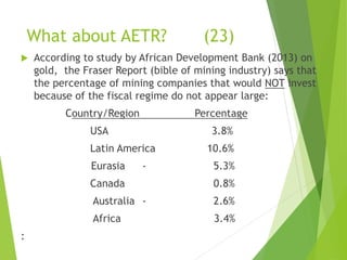 What about AETR? (23) 
 According to study by African Development Bank (2013) on 
gold, the Fraser Report (bible of mining industry) says that 
the percentage of mining companies that would NOT invest 
because of the fiscal regime do not appear large: 
Country/Region Percentage 
USA 3.8% 
Latin America 10.6% 
Eurasia - 5.3% 
Canada 0.8% 
Australia - 2.6% 
Africa 3.4% 
: 
 