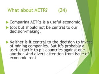 What about AETR? (24) 
 Comparing AETRs is a useful economic 
 tool but should not be central to our 
decision-making. 
 Neither is it central to the decision to invest 
of mining companies. But it’s probably a 
useful tactic to pit countries against one 
another. And divert attention from issue of 
economic rent 
 