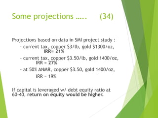 Some projections ….. (34) 
Projections based on data in SMI project study : 
- current tax, copper $3/lb, gold $1300/oz, 
IRR= 21% 
- current tax, copper $3.50/lb, gold 1400/oz, 
IRR = 27% 
- at 50% ANMR, copper $3.50, gold 1400/oz, 
IRR = 19% 
If capital is leveraged w/ debt equity ratio at 
60-40, return on equity would be higher. 
 