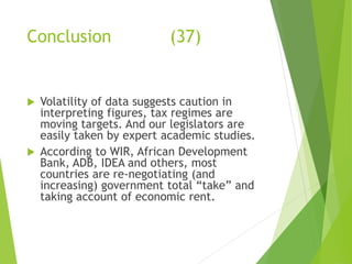 Conclusion (37) 
 Volatility of data suggests caution in 
interpreting figures, tax regimes are 
moving targets. And our legislators are 
easily taken by expert academic studies. 
 According to WIR, African Development 
Bank, ADB, IDEA and others, most 
countries are re-negotiating (and 
increasing) government total “take” and 
taking account of economic rent. 
 