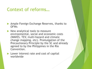 Context of reforms… 
 Ample Foreign Exchange Reserves, thanks to 
OFWs 
 New analytical tools to measure 
environmental, social and economic costs 
(WAVES. TEV, multi-hazard and climate 
change mapping. etc). Promulgation of the 
Precautionary Principle by the SC and already 
agreed to by the Philippines in the Rio 
Convention. 
 Lower interest rate and cost of capital 
worldwide 
 