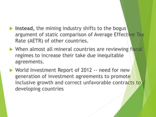  Instead, the mining industry shifts to the bogus 
argument of static comparison of Average Effective Tax 
Rate (AETR) of other countries. 
 When almost all mineral countries are reviewing fiscal 
regimes to increase their take due inequitable 
agreements. 
 World Investment Report of 2012 -- need for new 
generation of investment agreements to promote 
inclusive growth and correct unfavorable contracts to 
developing countries 
 