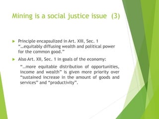 Mining is a social justice issue (3) 
 Principle encapsulized in Art. XIII, Sec. 1 
“…equitably diffusing wealth and political power 
for the common good.” 
 Also Art. XII, Sec. 1 in goals of the economy: 
“..more equitable distribution of opportunities, 
income and wealth” is given more priority over 
“sustained increase in the amount of goods and 
services” and “productivity”. 
 