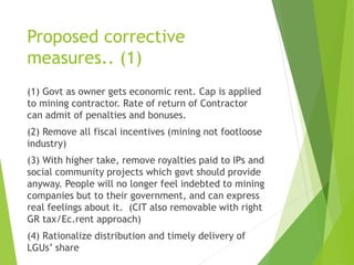 Proposed corrective 
measures.. (1) 
(1) Govt as owner gets economic rent. Cap is applied 
to mining contractor. Rate of return of Contractor 
can admit of penalties and bonuses. 
(2) Remove all fiscal incentives (mining not footloose 
industry) 
(3) With higher take, remove royalties paid to IPs and 
social community projects which govt should provide 
anyway. People will no longer feel indebted to mining 
companies but to their government, and can express 
real feelings about it. (CIT also removable with right 
GR tax/Ec.rent approach) 
(4) Rationalize distribution and timely delivery of 
LGUs’ share 
 