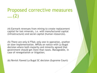 Proposed corrective measures 
….(2) 
(4) Earmark revenues from mining to create replacement 
capital for lost minerals, i.e. with manufactured capital 
(infrastructure) and social capital (human resources). 
(5) There are only 6 FTAA; only one in operation, another 
on slow implementation. MPSAs on notice with La Bugal 
decision where both majority and minority agreed that 
government should get more than taxes. Manageable, in 
case of renegotiation or litigation; 
(6) Revisit flawed La Bugal SC decision (Supreme Court) 
 