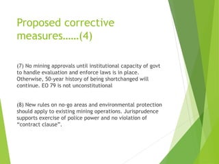 Proposed corrective 
measures……(4) 
(7) No mining approvals until institutional capacity of govt 
to handle evaluation and enforce laws is in place. 
Otherwise, 50-year history of being shortchanged will 
continue. EO 79 is not unconstitutional 
(8) New rules on no-go areas and environmental protection 
should apply to existing mining operations. Jurisprudence 
supports exercise of police power and no violation of 
“contract clause”. 
 