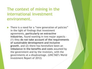 The context of mining in the 
international investment 
environment. 
 There is a need for a “new generation of policies” 
in the light of findings that investment 
agreements, particularly on extractive 
industries, found wanting in two major aspects – 
(1) they do not take account of the requirements 
of sustainable development and inclusive 
growth, and (2) there has heretofore been an 
imbalance in the benefits and costs assumed by 
the government and by the investors, with the 
governments at a disadvantage. (UNCTAD’s World 
Investment Report of 2012) 
 