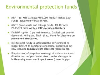 Environmental protection funds 
 MRF - (a) MTF at least P150,000 (b) RCF (Rehab Cash 
Fund) – Revolving w max of P5m. 
 MWTF (Mine waste and tailings fund) – P0.10/mt & 
P0.05/mt mine wastes. ETF excludes disasters 
 FMR/DF –up to 10 yrs maintenance. Capital cost only for 
decommissioning and final rehab. None for disasters on 
permanent structures. 
 Institutional funds to safeguard the environment no 
longer limited to damages from normal operations but 
now includes damages from disasters (corrects gap) 
 Requirement of perpetual coverage of maintenance and 
disaster costs of permanent structure for damages in 
both mining areas and impact areas (corrects gap) 
 