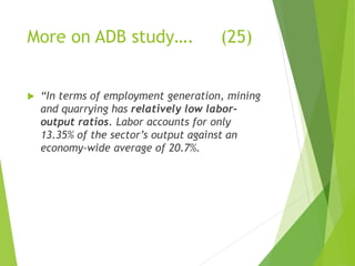 More on ADB study…. (25) 
 “In terms of employment generation, mining 
and quarrying has relatively low labor-output 
ratios. Labor accounts for only 
13.35% of the sector’s output against an 
economy-wide average of 20.7%. 
 