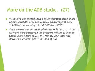 More on the ADB study.. (27) 
 “… mining has contributed a relatively miniscule share 
of national GDP over the years…. an average of only 
1.444% of the country’s total GDP since 1975. 
 “Job generation in the mining sector is low. …. “…14 
workers were employed for every P1 million of mining 
Gross Value Added (GVA ) in 1980, by 2004 this was 
down to 6 workers per P1 million of GVA. 
 