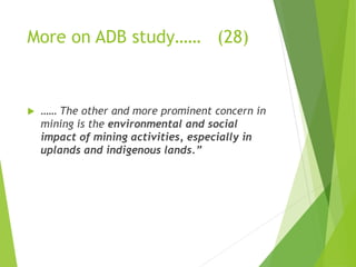 More on ADB study…… (28) 
 …… The other and more prominent concern in 
mining is the environmental and social 
impact of mining activities, especially in 
uplands and indigenous lands.” 
 