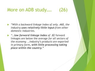 More on ADB study…. (26) 
 “With a backward linkage index of only .460, the 
industry uses relatively little input from other 
domestic industries. 
 “..low forward linkage index of .82 forward 
linkages are below the average for all sectors of 
the economy. ..industry’s products are exported 
in primary form, with little processing taking 
place within the country.” 
 